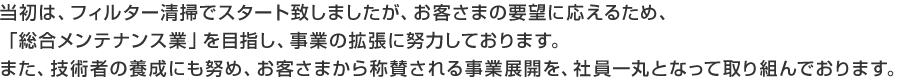 当初は、フィルター清掃でスタート致しましたが、お客さまの要望に応えるため、「総合メンテナンス業」を目指し、事業の拡張に努力しております。また、技術者の養成にも努め、お客さまから称賛される事業展開を、社員一丸となって取り組んでおります。